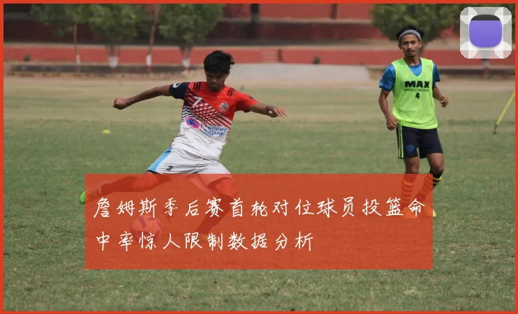 詹姆斯季后赛首轮对位球员投篮命中率惊人限制数据分析
