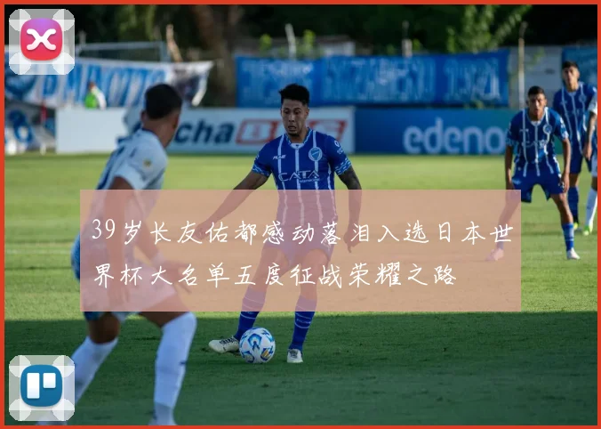 39岁长友佑都感动落泪入选日本世界杯大名单五度征战荣耀之路