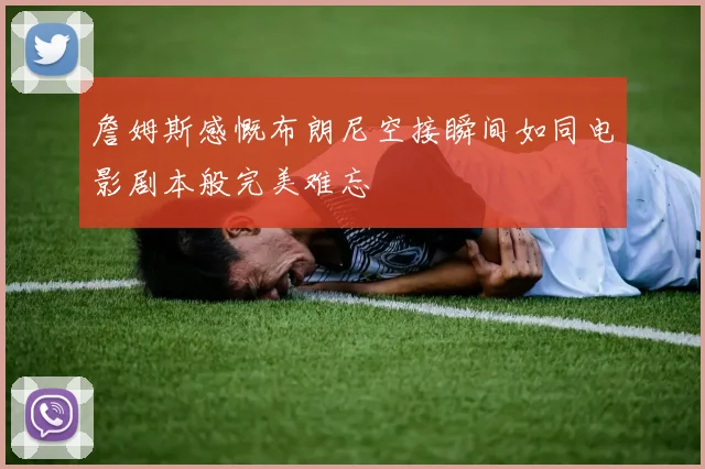 詹姆斯感慨布朗尼空接瞬间如同电影剧本般完美难忘