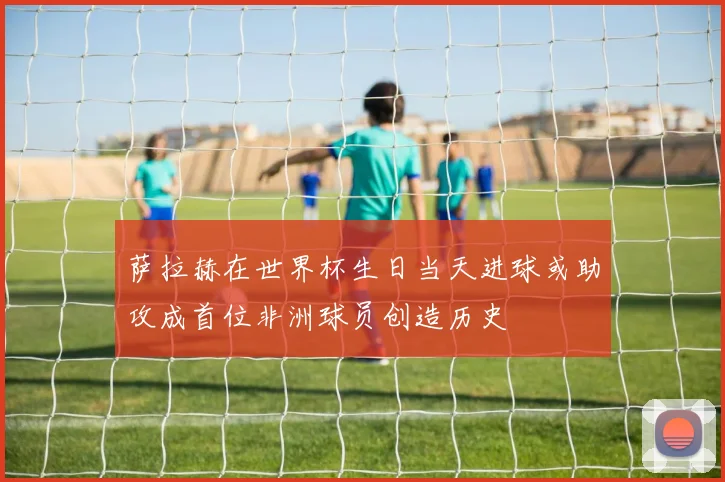 萨拉赫在世界杯生日当天进球或助攻成首位非洲球员创造历史