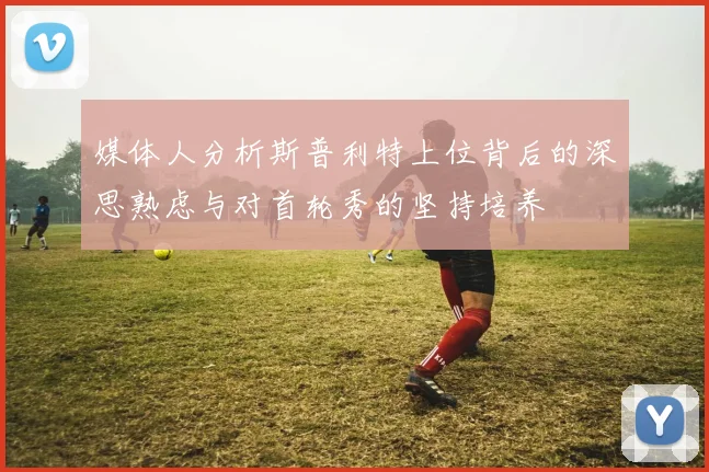 媒体人分析斯普利特上位背后的深思熟虑与对首轮秀的坚持培养