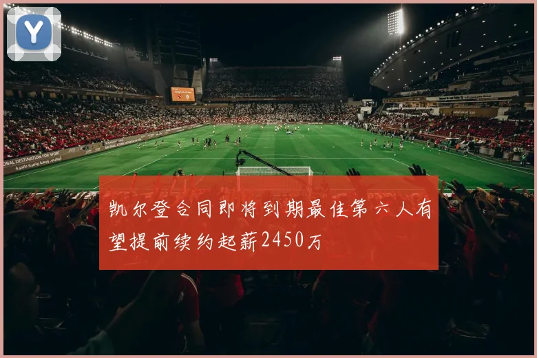 凯尔登合同即将到期最佳第六人有望提前续约起薪2450万