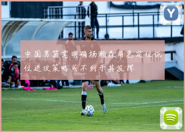中国男篮需明确杨瀚森角色定位低位进攻策略或不利于其发挥