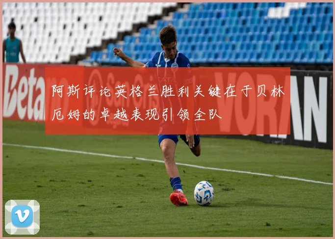 阿斯评论英格兰胜利关键在于贝林厄姆的卓越表现引领全队