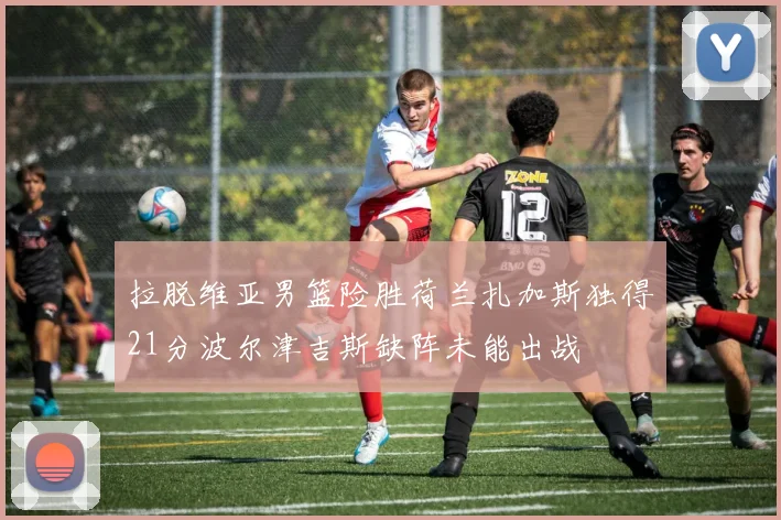 拉脱维亚男篮险胜荷兰扎加斯独得21分波尔津吉斯缺阵未能出战