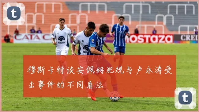 穆斯卡特谈安佩姆犯规与卢永涛受击事件的不同看法