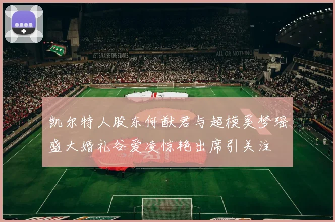 凯尔特人股东何猷君与超模奚梦瑶盛大婚礼谷爱凌惊艳出席引关注