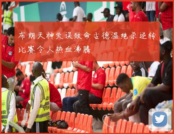 布朗天神失误致命古德温绝杀逆转比赛令人热血沸腾