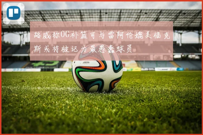 路威称OG补篮可与雷阿伦媲美福克斯或将被记为最愚蠢球员