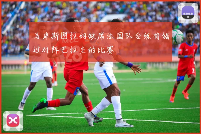 马库斯图拉姆缺席法国队合练将错过对阵巴拉圭的比赛
