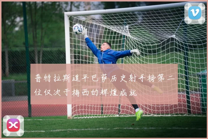 普特拉斯追平巴萨历史射手榜第二位仅次于梅西的辉煌成就